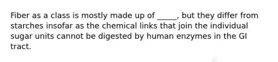 Fiber as a class is mostly made up of _____, but they differ from starches insofar as the chemical links that join the individual sugar units cannot be digested by human enzymes in the GI tract.