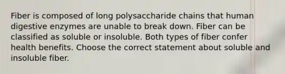 Fiber is composed of long polysaccharide chains that human digestive enzymes are unable to break down. Fiber can be classified as soluble or insoluble. Both types of fiber confer health benefits. Choose the correct statement about soluble and insoluble fiber.