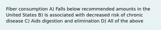 Fiber consumption A) Falls below recommended amounts in the United States B) Is associated with decreased risk of chronic disease C) Aids digestion and elimination D) All of the above