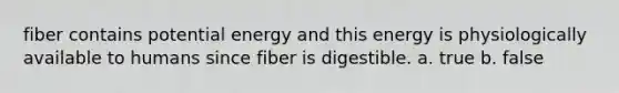 fiber contains potential energy and this energy is physiologically available to humans since fiber is digestible. a. true b. false