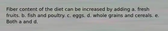 Fiber content of the diet can be increased by adding a. fresh fruits. b. fish and poultry. c. eggs. d. whole grains and cereals. e. Both a and d.