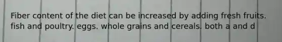 Fiber content of the diet can be increased by adding fresh fruits. fish and poultry. eggs. whole grains and cereals. both a and d