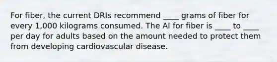 For fiber, the current DRIs recommend ____ grams of fiber for every 1,000 kilograms consumed. The AI for fiber is ____ to ____ per day for adults based on the amount needed to protect them from developing cardiovascular disease.