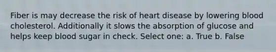 Fiber is may decrease the risk of heart disease by lowering blood cholesterol. Additionally it slows the absorption of glucose and helps keep blood sugar in check. Select one: a. True b. False