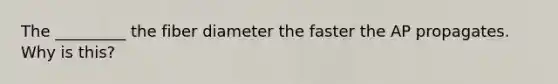 The _________ the fiber diameter the faster the AP propagates. Why is this?