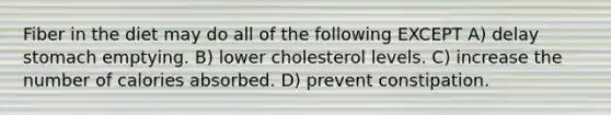 Fiber in the diet may do all of the following EXCEPT A) delay stomach emptying. B) lower cholesterol levels. C) increase the number of calories absorbed. D) prevent constipation.