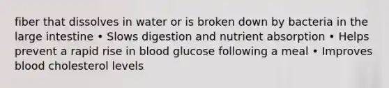 fiber that dissolves in water or is broken down by bacteria in the large intestine • Slows digestion and nutrient absorption • Helps prevent a rapid rise in blood glucose following a meal • Improves blood cholesterol levels