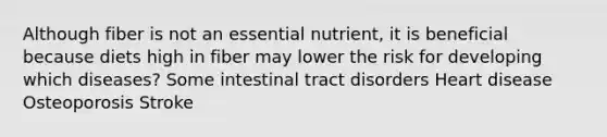 Although fiber is not an essential nutrient, it is beneficial because diets high in fiber may lower the risk for developing which diseases? Some intestinal tract disorders Heart disease Osteoporosis Stroke