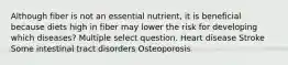 Although fiber is not an essential nutrient, it is beneficial because diets high in fiber may lower the risk for developing which diseases? Multiple select question. Heart disease Stroke Some intestinal tract disorders Osteoporosis