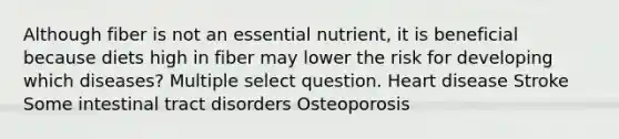 Although fiber is not an essential nutrient, it is beneficial because diets high in fiber may lower the risk for developing which diseases? Multiple select question. Heart disease Stroke Some intestinal tract disorders Osteoporosis