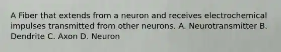 A Fiber that extends from a neuron and receives electrochemical impulses transmitted from other neurons. A. Neurotransmitter B. Dendrite C. Axon D. Neuron