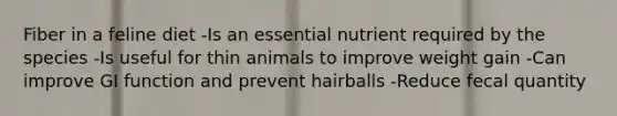 Fiber in a feline diet -Is an essential nutrient required by the species -Is useful for thin animals to improve weight gain -Can improve GI function and prevent hairballs -Reduce fecal quantity