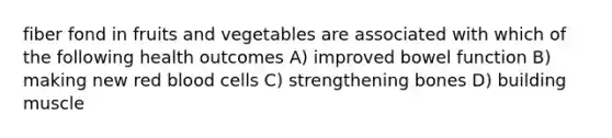 fiber fond in fruits and vegetables are associated with which of the following health outcomes A) improved bowel function B) making new red blood cells C) strengthening bones D) building muscle