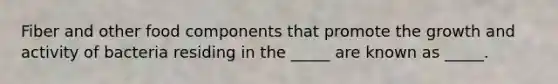 Fiber and other food components that promote the growth and activity of bacteria residing in the _____ are known as _____.