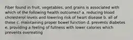 Fiber found in fruit, vegetables, and grains is associated with which of the following health outcomes? a. reducing blood cholesterol levels and lowering risk of heart disease b. all of these c. maintaining proper bowel function d. prevents diabetes e. providing a feeling of fullness with lower calories which prevents overeating