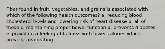 Fiber found in fruit, vegetables, and grains is associated with which of the following health outcomes? a. reducing blood cholesterol levels and lowering risk of heart disease b. all of these c. maintaining proper bowel function d. prevents diabetes e. providing a feeling of fullness with lower calories which prevents overeating