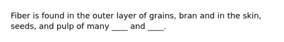 Fiber is found in the outer layer of grains, bran and in the skin, seeds, and pulp of many ____ and ____.