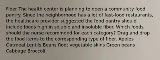 Fiber The health center is planning to open a community food pantry. Since the neighborhood has a lot of fast-food restaurants, the healthcare provider suggested the food pantry should include foods high in soluble and insoluble fiber. Which foods should the nurse recommend for each category? Drag and drop the food items to the corresponding type of fiber. Apples Oatmeal Lentils Beans Root vegetable skins Green beans Cabbage Broccoli