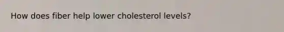 How does fiber help lower cholesterol levels?