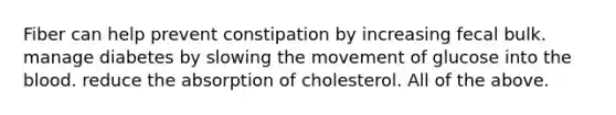 Fiber can help prevent constipation by increasing fecal bulk. manage diabetes by slowing the movement of glucose into the blood. reduce the absorption of cholesterol. All of the above.