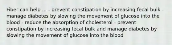 Fiber can help ... - prevent constipation by increasing fecal bulk - manage diabetes by slowing the movement of glucose into the blood - reduce the absorption of cholesterol - prevent constipation by increasing fecal bulk and manage diabetes by slowing the movement of glucose into the blood