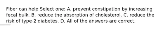 Fiber can help Select one: A. prevent constipation by increasing fecal bulk. B. reduce the absorption of cholesterol. C. reduce the risk of type 2 diabetes. D. All of the answers are correct.