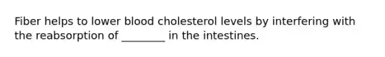 Fiber helps to lower blood cholesterol levels by interfering with the reabsorption of ________ in the intestines.