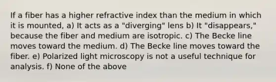 If a fiber has a higher refractive index than the medium in which it is mounted, a) It acts as a "diverging" lens b) It "disappears," because the fiber and medium are isotropic. c) The Becke line moves toward the medium. d) The Becke line moves toward the fiber. e) Polarized light microscopy is not a useful technique for analysis. f) None of the above