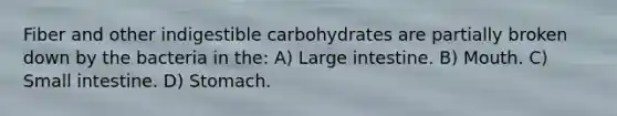 Fiber and other indigestible carbohydrates are partially broken down by the bacteria in the: A) Large intestine. B) Mouth. C) Small intestine. D) Stomach.