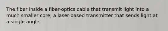 The fiber inside a fiber-optics cable that transmit light into a much smaller core, a laser-based transmitter that sends light at a single angle.