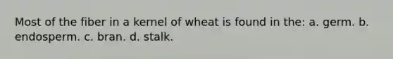 Most of the fiber in a kernel of wheat is found in the: a. germ. b. endosperm. c. bran. d. stalk.