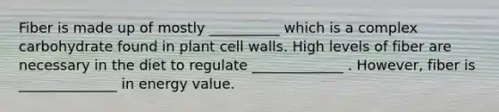 Fiber is made up of mostly __________ which is a complex carbohydrate found in plant cell walls. High levels of fiber are necessary in the diet to regulate _____________ . However, fiber is ______________ in energy value.