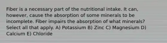 Fiber is a necessary part of the nutritional intake. It can, however, cause the absorption of some minerals to be incomplete. Fiber impairs the absorption of what minerals? Select all that apply. A) Potassium B) Zinc C) Magnesium D) Calcium E) Chloride