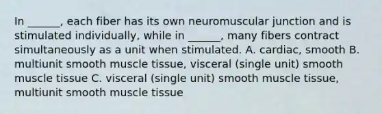 In ______, each fiber has its own neuromuscular junction and is stimulated individually, while in ______, many fibers contract simultaneously as a unit when stimulated. A. cardiac, smooth B. multiunit smooth muscle tissue, visceral (single unit) smooth muscle tissue C. visceral (single unit) smooth muscle tissue, multiunit smooth muscle tissue