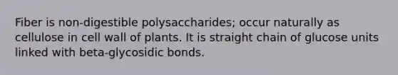 Fiber is non-digestible polysaccharides; occur naturally as cellulose in cell wall of plants. It is straight chain of glucose units linked with beta-glycosidic bonds.