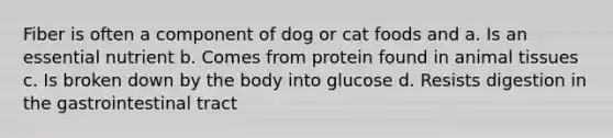 Fiber is often a component of dog or cat foods and a. Is an essential nutrient b. Comes from protein found in animal tissues c. Is broken down by the body into glucose d. Resists digestion in the gastrointestinal tract