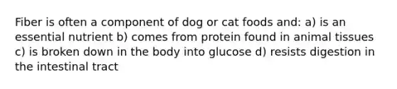 Fiber is often a component of dog or cat foods and: a) is an essential nutrient b) comes from protein found in animal tissues c) is broken down in the body into glucose d) resists digestion in the intestinal tract