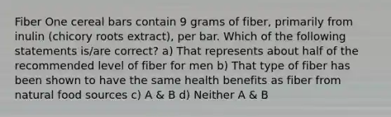 Fiber One cereal bars contain 9 grams of fiber, primarily from inulin (chicory roots extract), per bar. Which of the following statements is/are correct? a) That represents about half of the recommended level of fiber for men b) That type of fiber has been shown to have the same health benefits as fiber from natural food sources c) A & B d) Neither A & B