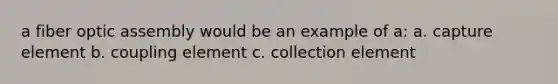 a fiber optic assembly would be an example of a: a. capture element b. coupling element c. collection element