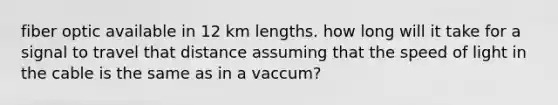 fiber optic available in 12 km lengths. how long will it take for a signal to travel that distance assuming that the speed of light in the cable is the same as in a vaccum?