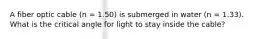 A fiber optic cable (n = 1.50) is submerged in water (n = 1.33). What is the critical angle for light to stay inside the cable?