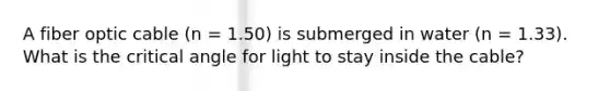 A fiber optic cable (n = 1.50) is submerged in water (n = 1.33). What is the critical angle for light to stay inside the cable?