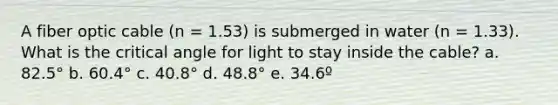 A fiber optic cable (n = 1.53) is submerged in water (n = 1.33). What is the critical angle for light to stay inside the cable? a. 82.5° b. 60.4° c. 40.8° d. 48.8° e. 34.6º