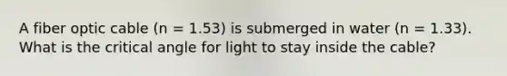 A fiber optic cable (n = 1.53) is submerged in water (n = 1.33). What is the critical angle for light to stay inside the cable?