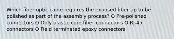 Which fiber optic cable requires the exposed fiber tip to be polished as part of the assembly process? O Pre-polished connectors O Only plastic core fiber connectors O RJ-45 connectors O Field terminated epoxy connectors