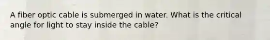 A fiber optic cable is submerged in water. What is the critical angle for light to stay inside the cable?