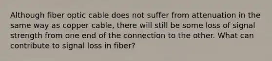 Although fiber optic cable does not suffer from attenuation in the same way as copper cable, there will still be some loss of signal strength from one end of the connection to the other. What can contribute to signal loss in fiber?