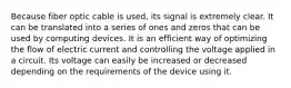 Because fiber optic cable is used, its signal is extremely clear. It can be translated into a series of ones and zeros that can be used by computing devices. It is an efficient way of optimizing the flow of electric current and controlling the voltage applied in a circuit. Its voltage can easily be increased or decreased depending on the requirements of the device using it.