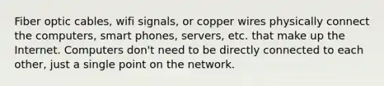 Fiber optic cables, wifi signals, or copper wires physically connect the computers, smart phones, servers, etc. that make up the Internet. Computers don't need to be directly connected to each other, just a single point on the network.