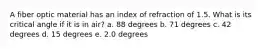A fiber optic material has an index of refraction of 1.5. What is its critical angle if it is in air? a. 88 degrees b. 71 degrees c. 42 degrees d. 15 degrees e. 2.0 degrees